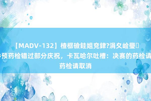 【MADV-132】楂樼礆銈姐兗銉?涓夊崄璺法 参预药检错过部分庆祝，卡瓦哈尔吐槽：决赛的药检请取消