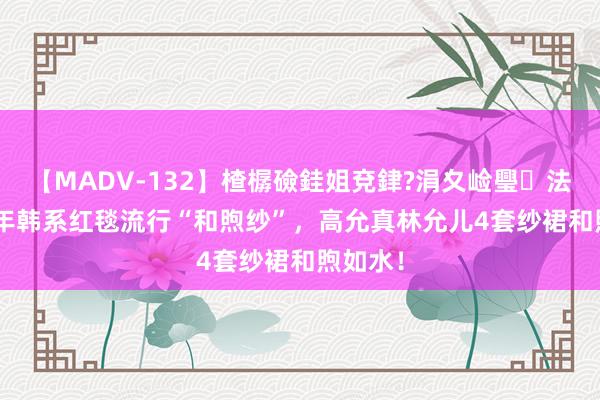 【MADV-132】楂樼礆銈姐兗銉?涓夊崄璺法 2024年韩系红毯流行“和煦纱”，高允真林允儿4套纱裙和煦如水！