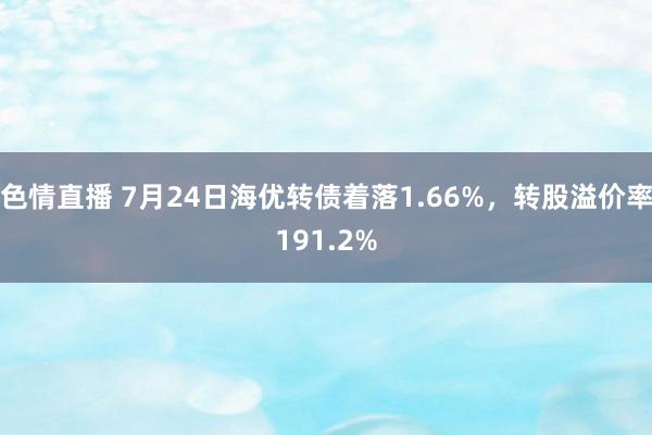 色情直播 7月24日海优转债着落1.66%，转股溢价率191.2%