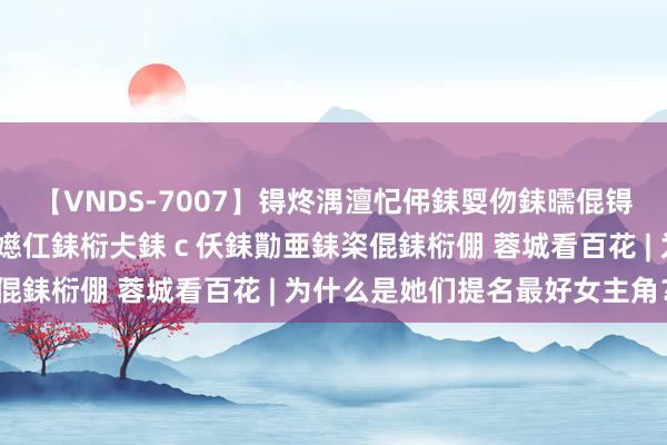 【VNDS-7007】锝炵湡澶忋伄銇娿伆銇曘倱锝?鐔熷コ銇犮仯銇﹁倢瑕嬨仜銇椼仧銇ｃ仸銇勩亜銇栥倱銇椼倗 蓉城看百花 | 为什么是她们提名最好女主角？