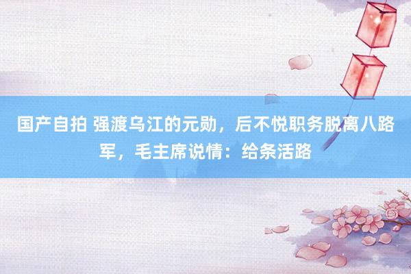国产自拍 强渡乌江的元勋，后不悦职务脱离八路军，毛主席说情：给条活路