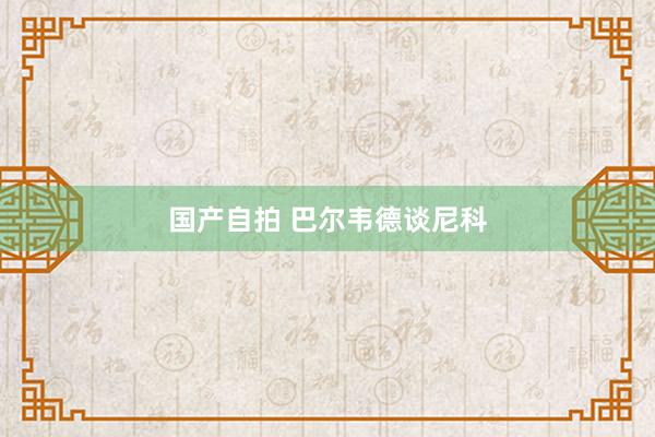 国产自拍 巴尔韦德谈尼科