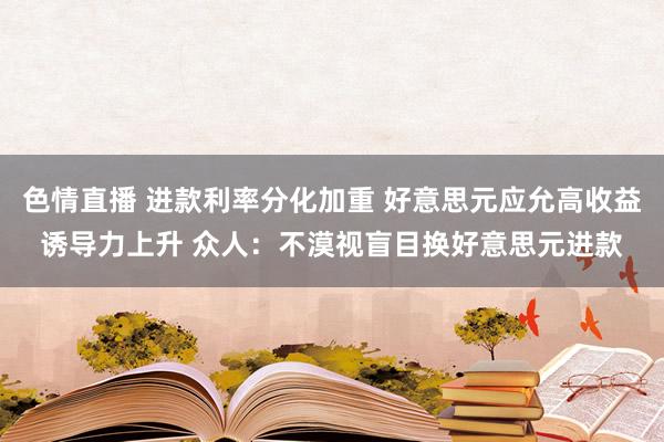 色情直播 进款利率分化加重 好意思元应允高收益诱导力上升 众人:不漠视盲目换好意思元进款