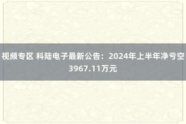 视频专区 科陆电子最新公告：2024年上半年净亏空3967.11万元