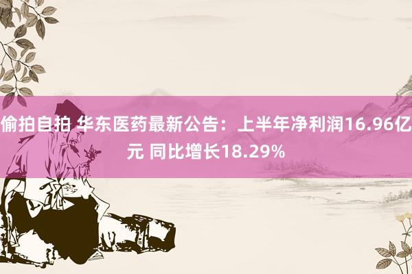 偷拍自拍 华东医药最新公告：上半年净利润16.96亿元 同比增长18.29%