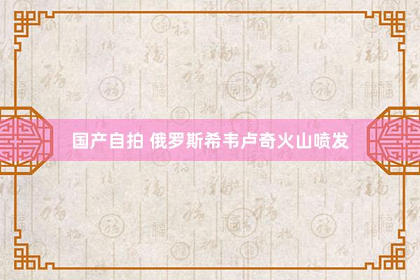 国产自拍 俄罗斯希韦卢奇火山喷发