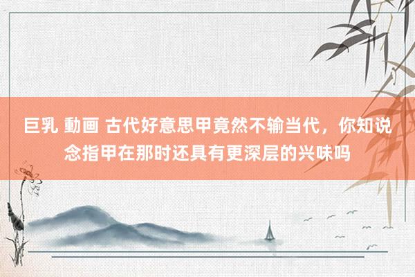 巨乳 動画 古代好意思甲竟然不输当代，你知说念指甲在那时还具有更深层的兴味吗