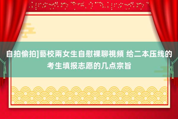 自拍偷拍]藝校兩女生自慰裸聊視頻 给二本压线的考生填报志愿的几点宗旨