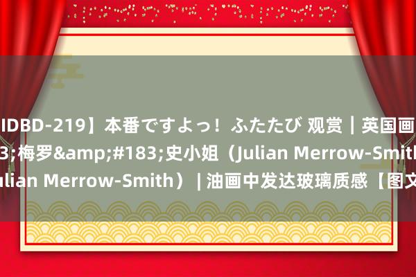 【IDBD-219】本番ですよっ！ふたたび 观赏︱英国画家朱利安&#183;梅罗&#183;史小姐（Julian Merrow-Smith） | 油画中发达玻璃质感【图文】