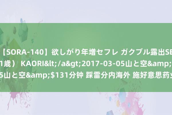 【SORA-140】欲しがり年増セフレ ガクブル露出SEX かおりサン（41歳） KAORI</a>2017-03-05山と空&$131分钟 踩雷分内海外 施好意思药业IPO被拖慢