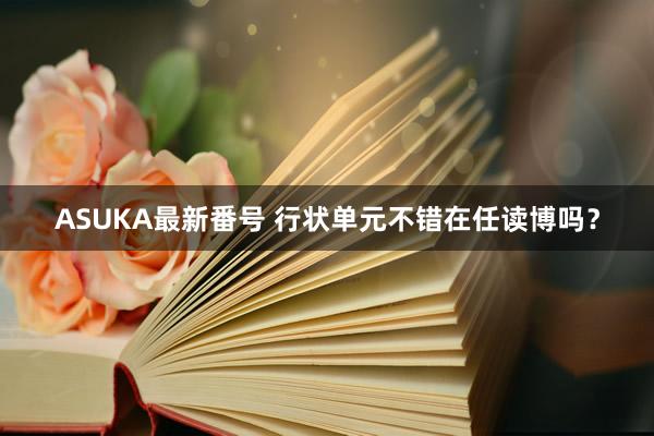 ASUKA最新番号 行状单元不错在任读博吗？