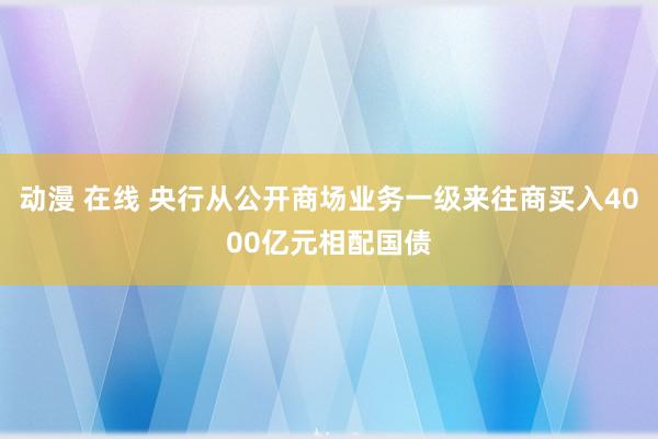 动漫 在线 央行从公开商场业务一级来往商买入4000亿元相配国债