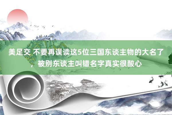 美足交 不要再误读这5位三国东谈主物的大名了，被别东谈主叫错名字真实很酸心