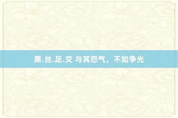 黑.丝.足.交 与其怨气，不如争光