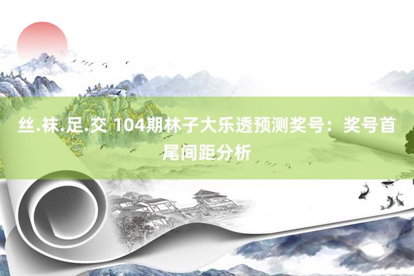 丝.袜.足.交 104期林子大乐透预测奖号：奖号首尾间距分析