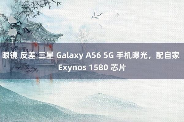 眼镜 反差 三星 Galaxy A56 5G 手机曝光，配自家 Exynos 1580 芯片
