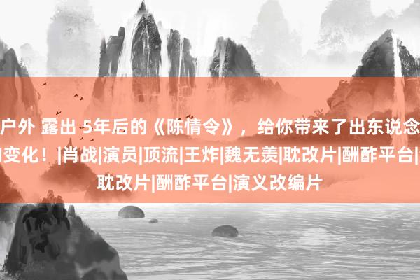 户外 露出 5年后的《陈情令》，给你带来了出东说念主料念念的变化！|肖战|演员|顶流|王炸|魏无羡|耽改片|酬酢平台|演义改编片