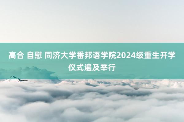 高合 自慰 同济大学番邦语学院2024级重生开学仪式遍及举行