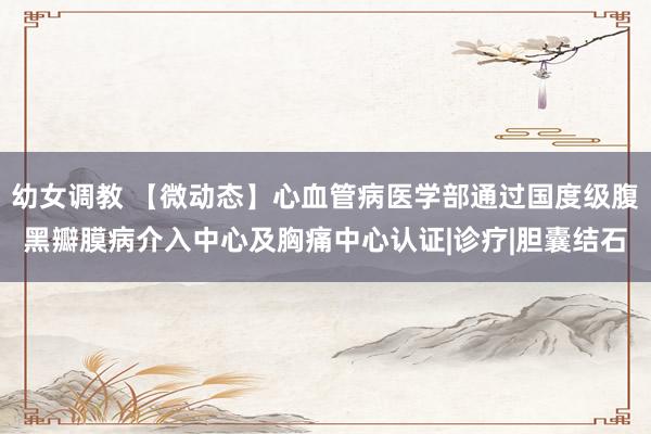 幼女调教 【微动态】心血管病医学部通过国度级腹黑瓣膜病介入中心及胸痛中心认证|诊疗|胆囊结石