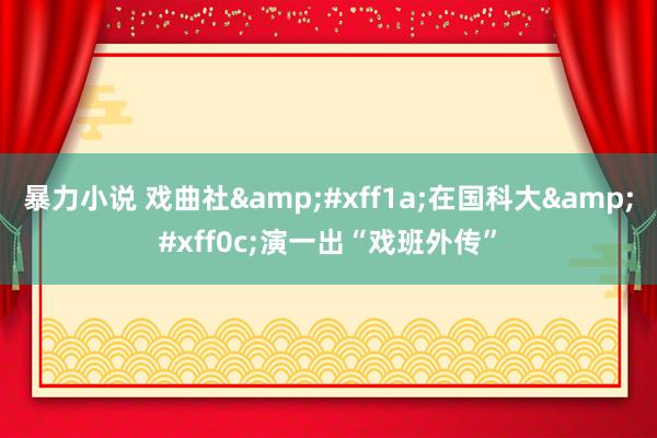 暴力小说 戏曲社&#xff1a;在国科大&#xff0c;演一出“戏班外传”