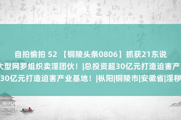 自拍偷拍 52 【铜陵头条0806】抓获21东说念主！铜陵公安打掉一大型网罗组织卖淫团伙！|总投资超30亿元打造迫害产业基地！|枞阳|铜陵市|安徽省|淫秽网站