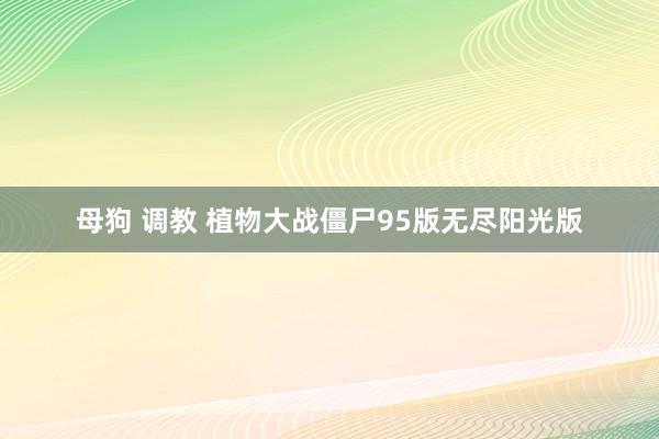 母狗 调教 植物大战僵尸95版无尽阳光版