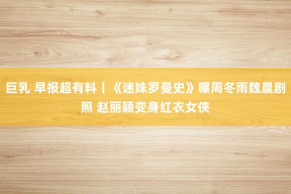 巨乳 早报超有料丨《迷妹罗曼史》曝周冬雨魏晨剧照 赵丽颖变身红衣女侠