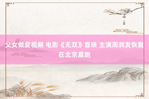 父女做爱视频 电影《无双》首映 主演周润发恢复在北京晨跑