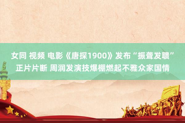 女同 视频 电影《唐探1900》发布“振聋发聩”正片片断 周润发演技爆棚燃起不雅众家国情