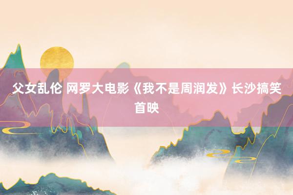 父女乱伦 网罗大电影《我不是周润发》长沙搞笑首映