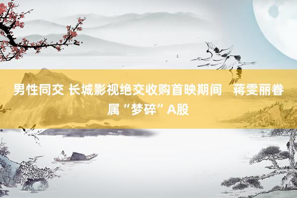 男性同交 长城影视绝交收购首映期间   蒋雯丽眷属“梦碎”A股