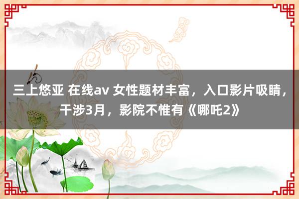 三上悠亚 在线av 女性题材丰富，入口影片吸睛，干涉3月，影院不惟有《哪吒2》