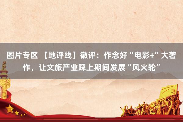 图片专区 【地评线】徽评：作念好“电影+”大著作，让文旅产业踩上期间发展“风火轮”