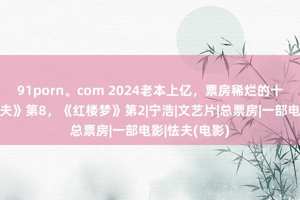 91porn。com 2024老本上亿，票房稀烂的十部大片：《怯夫》第8，《红楼梦》第2|宁浩|文艺片|总票房|一部电影|怯夫(电影)