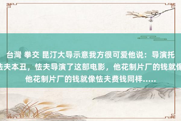 台灣 拳交 昆汀大导示意我方很可爱他说：导演托德·菲利普斯即是怯夫本丑，怯夫导演了这部电影，他花制片厂的钱就像怯夫费钱同样.....