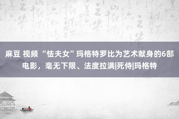 麻豆 视频 “怯夫女”玛格特罗比为艺术献身的6部电影，毫无下限、法度拉满|死侍|玛格特
