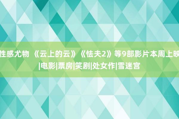 性感尤物 《云上的云》《怯夫2》等9部影片本周上映|电影|票房|笑剧|处女作|雪迷宫