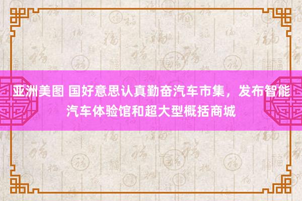 亚洲美图 国好意思认真勤奋汽车市集，发布智能汽车体验馆和超大型概括商城