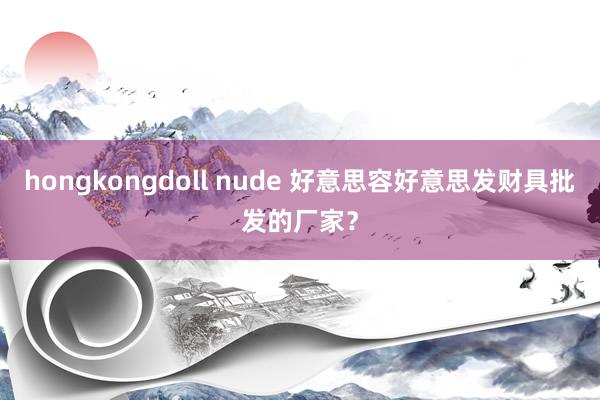 hongkongdoll nude 好意思容好意思发财具批发的厂家？