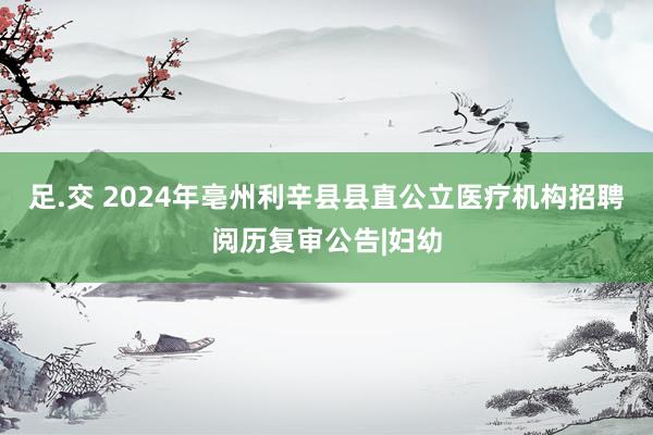 足.交 2024年亳州利辛县县直公立医疗机构招聘阅历复审公告|妇幼