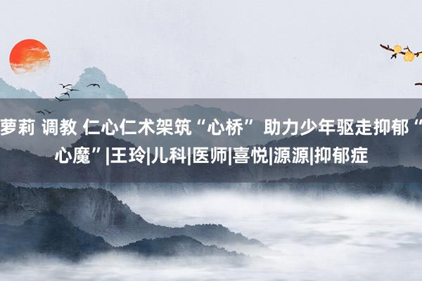 萝莉 调教 仁心仁术架筑“心桥” 助力少年驱走抑郁“心魔”|王玲|儿科|医师|喜悦|源源|抑郁症