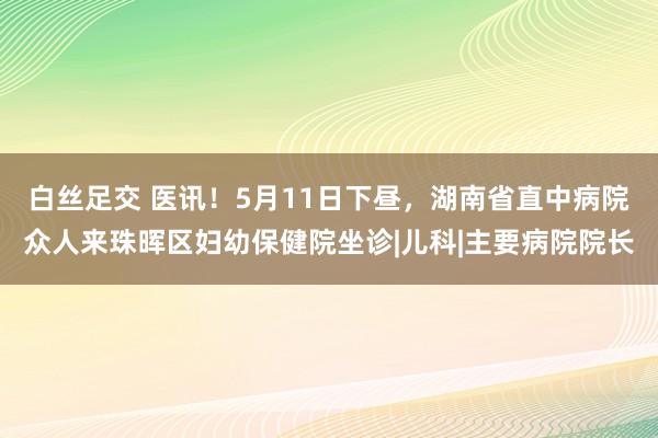 白丝足交 医讯！5月11日下昼，湖南省直中病院众人来珠晖区妇幼保健院坐诊|儿科|主要病院院长