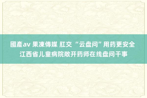 國產av 果凍傳媒 肛交 “云盘问”用药更安全 江西省儿童病院敞开药师在线盘问干事