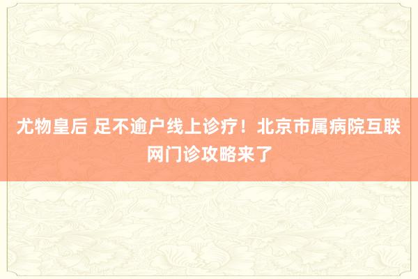 尤物皇后 足不逾户线上诊疗！北京市属病院互联网门诊攻略来了