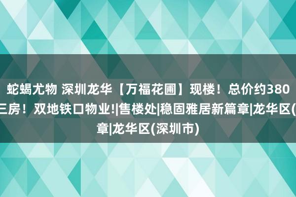 蛇蝎尤物 深圳龙华【万福花圃】现楼！总价约380万起买三房！双地铁口物业!|售楼处|稳固雅居新篇章|龙华区(深圳市)