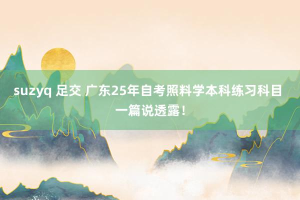 suzyq 足交 广东25年自考照料学本科练习科目 一篇说透露！