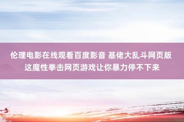 伦理电影在线观看百度影音 基佬大乱斗网页版 这魔性拳击网页游戏让你暴力停不下来
