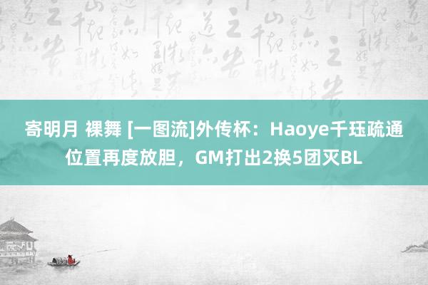 寄明月 裸舞 [一图流]外传杯：Haoye千珏疏通位置再度放胆，GM打出2换5团灭BL