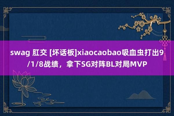 swag 肛交 [坏话板]xiaocaobao吸血虫打出9/1/8战绩，拿下SG对阵BL对局MVP