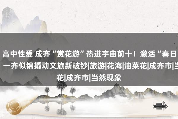 高中性爱 成齐“赏花游”热进宇宙前十！激活“春日经济”，一齐似锦撬动文旅新破钞|旅游|花海|油菜花|成齐市|当然现象